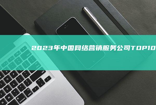 2023年中国网络营销服务公司TOP10榜单